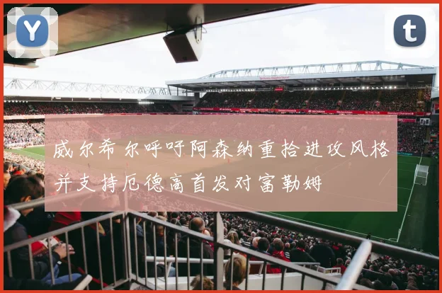 威尔希尔呼吁阿森纳重拾进攻风格并支持厄德高首发对富勒姆
