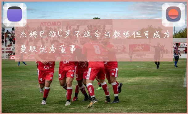 杰姆巴称C罗不适合当教练但可成为曼联优秀董事