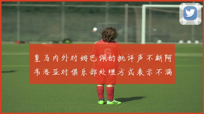 皇马内外对姆巴佩的批评声不断阿韦洛亚对俱乐部处理方式表示不满