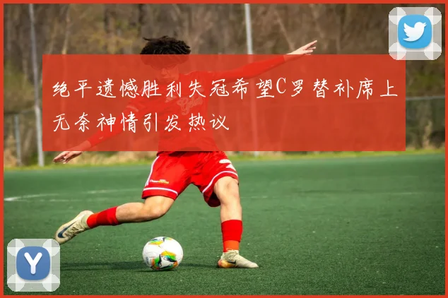 绝平遗憾胜利失冠希望C罗替补席上无奈神情引发热议