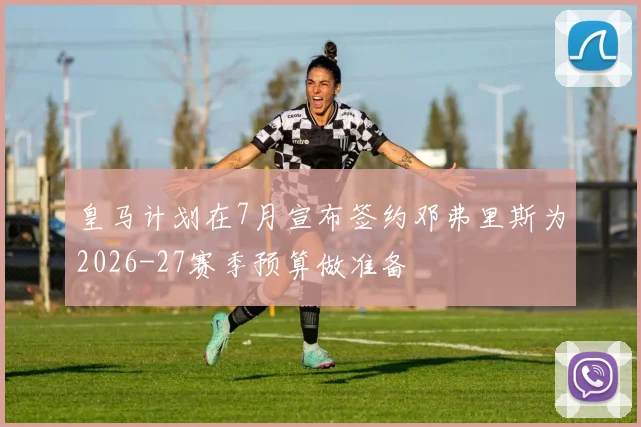 皇马计划在7月宣布签约邓弗里斯为2026-27赛季预算做准备