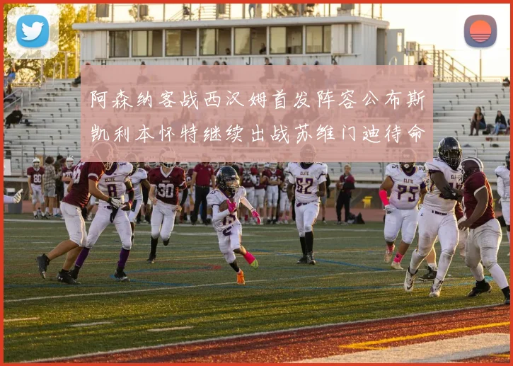 阿森纳客战西汉姆首发阵容公布斯凯利本怀特继续出战苏维门迪待命替补