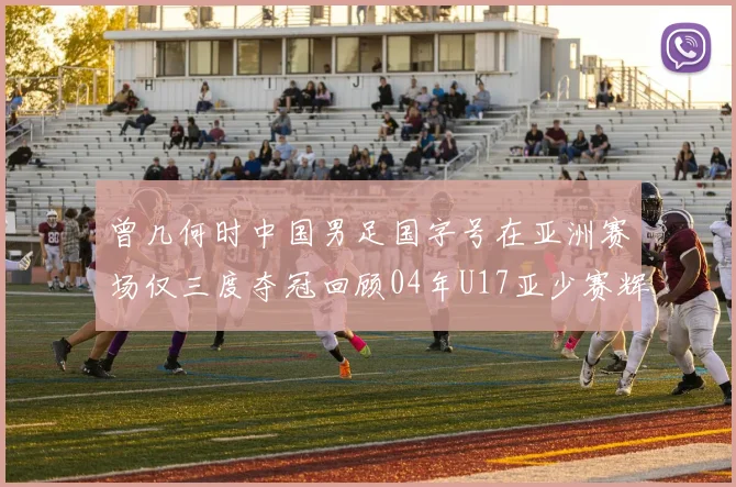 曾几何时中国男足国字号在亚洲赛场仅三度夺冠回顾04年U17亚少赛辉煌时刻
