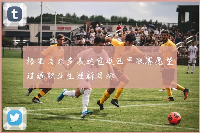格里马尔多表达重返西甲联赛愿望追逐职业生涯新目标