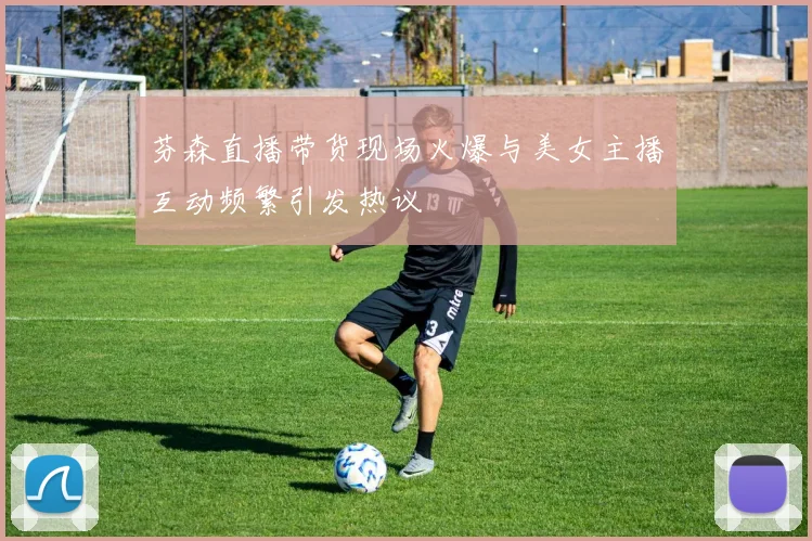 芬森直播带货现场火爆与美女主播互动频繁引发热议