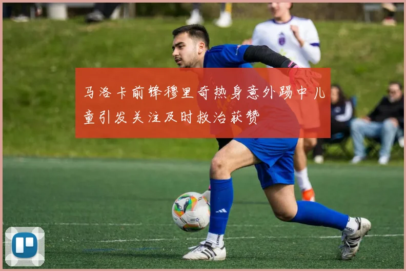 马洛卡前锋穆里奇热身意外踢中儿童引发关注及时救治获赞