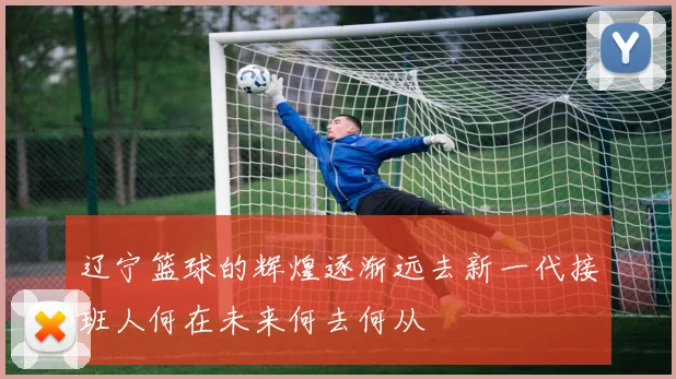 辽宁篮球的辉煌逐渐远去新一代接班人何在未来何去何从