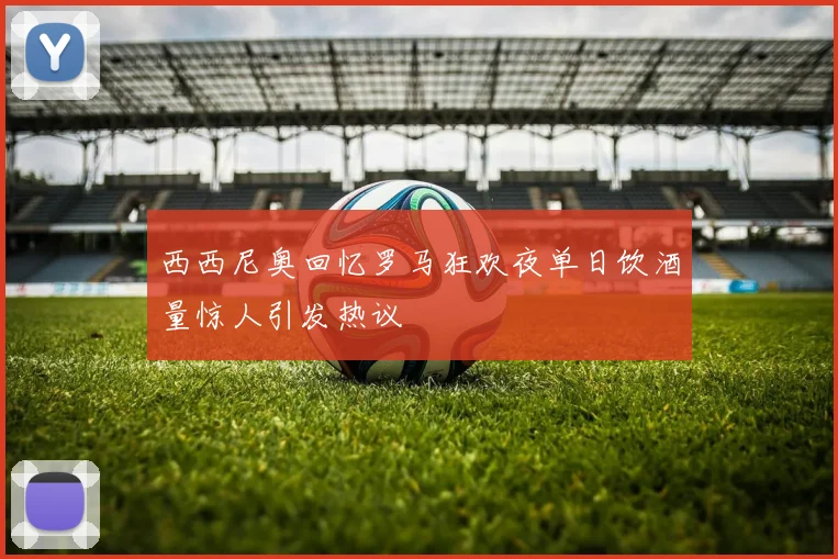 西西尼奥回忆罗马狂欢夜单日饮酒量惊人引发热议