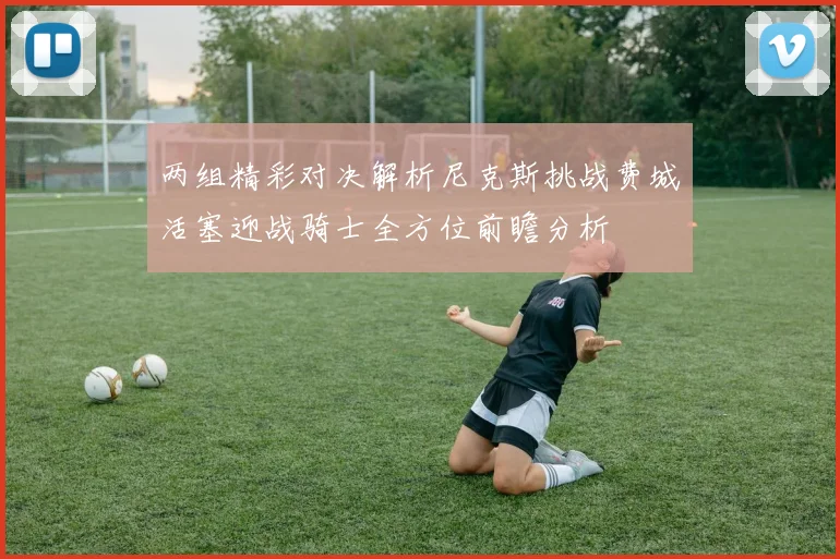 两组精彩对决解析尼克斯挑战费城活塞迎战骑士全方位前瞻分析
