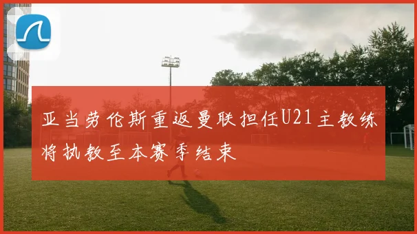 亚当劳伦斯重返曼联担任U21主教练将执教至本赛季结束