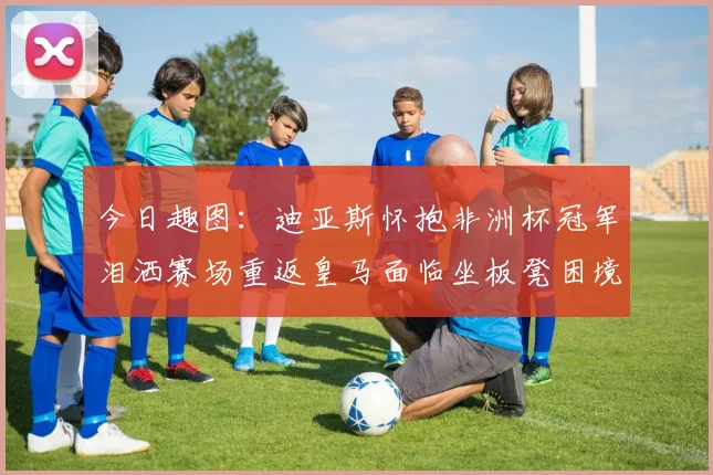 今日趣图：迪亚斯怀抱非洲杯冠军泪洒赛场重返皇马面临坐板凳困境