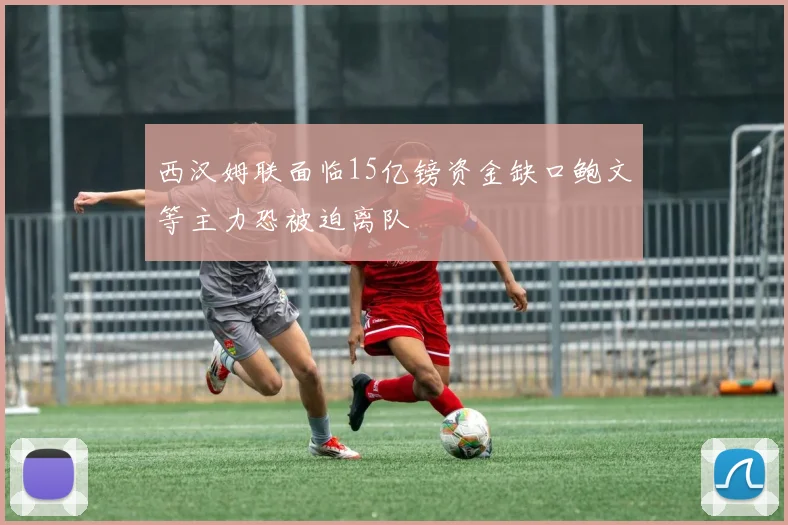 西汉姆联面临15亿镑资金缺口鲍文等主力恐被迫离队